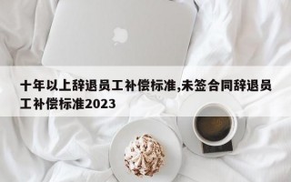 十年以上辞退员工补偿标准,未签合同辞退员工补偿标准2023