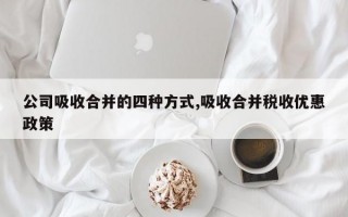 公司吸收合并的四种方式,吸收合并税收优惠政策