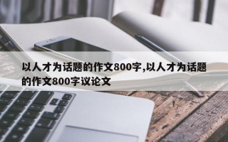 以人才为话题的作文800字,以人才为话题的作文800字议论文