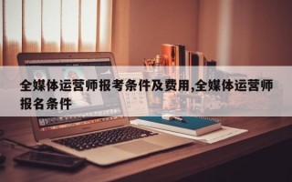 全媒体运营师报考条件及费用,全媒体运营师报名条件