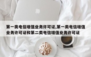 第一类电信增值业务许可证,第一类电信增值业务许可证和第二类电信增值业务许可证