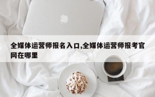 全媒体运营师报名入口,全媒体运营师报考官网在哪里