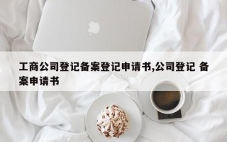 工商公司登记备案登记申请书,公司登记 备案申请书