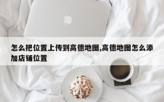 怎么把位置上传到高德地图,高德地图怎么添加店铺位置