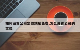 如何设置公司定位地址免费,怎么设置公司的定位