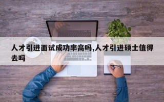 人才引进面试成功率高吗,人才引进硕士值得去吗