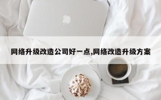 网络升级改造公司好一点,网络改造升级方案