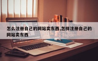 怎么注册自己的网站卖东西,怎样注册自己的网站卖东西