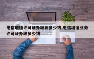 电信增值许可证办理要多少钱,电信增值业务许可证办理多少钱