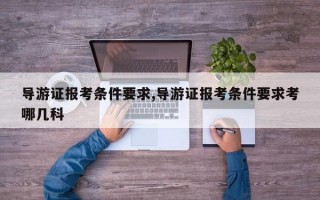 导游证报考条件要求,导游证报考条件要求考哪几科