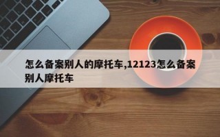 怎么备案别人的摩托车,12123怎么备案别人摩托车