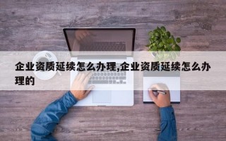 企业资质延续怎么办理,企业资质延续怎么办理的