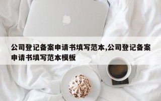 公司登记备案申请书填写范本,公司登记备案申请书填写范本模板