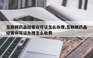 互联网药品经营许可证怎么办理,互联网药品经营许可证办理怎么收费