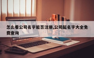 怎么看公司名字能否注册,公司起名字大全免费查询