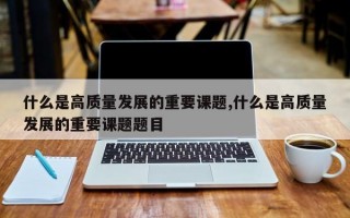 什么是高质量发展的重要课题,什么是高质量发展的重要课题题目