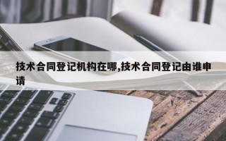 技术合同登记机构在哪,技术合同登记由谁申请