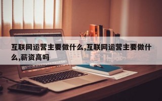 互联网运营主要做什么,互联网运营主要做什么,薪资高吗