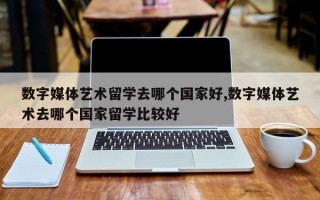 数字媒体艺术留学去哪个国家好,数字媒体艺术去哪个国家留学比较好