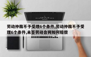 劳动仲裁不予受理6个条件,劳动仲裁不予受理6个条件,未签劳动合同如何赔偿