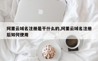 阿里云域名注册是干什么的,阿里云域名注册后如何使用