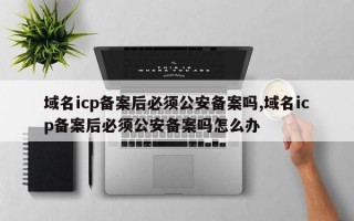 域名icp备案后必须公安备案吗,域名icp备案后必须公安备案吗怎么办