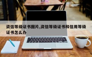 资信等级证书图片,资信等级证书和信用等级证书怎么办