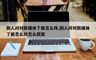 别人问对新媒体了解怎么样,别人问对新媒体了解怎么样怎么回复