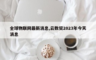 全球物联网最新消息,云数贸2023年今天消息