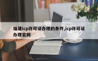 福建icp许可证办理的条件,icp许可证办理官网