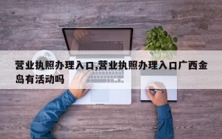 营业执照办理入口,营业执照办理入口广西金岛有活动吗