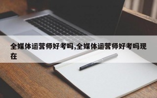 全媒体运营师好考吗,全媒体运营师好考吗现在