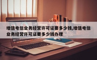 增值电信业务经营许可证要多少钱,增值电信业务经营许可证要多少钱办理