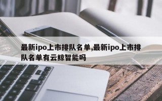 最新ipo上市排队名单,最新ipo上市排队名单有云鲸智能吗