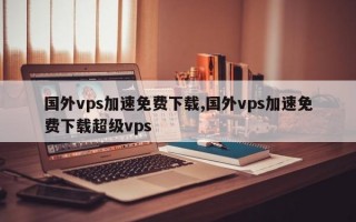 国外vps加速免费下载,国外vps加速免费下载超级vps