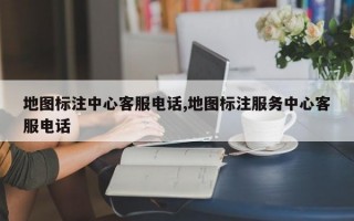 地图标注中心客服电话,地图标注服务中心客服电话