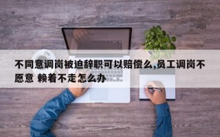 不同意调岗被迫辞职可以赔偿么,员工调岗不愿意 赖着不走怎么办