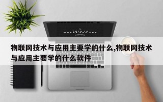 物联网技术与应用主要学的什么,物联网技术与应用主要学的什么软件