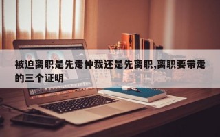 被迫离职是先走仲裁还是先离职,离职要带走的三个证明