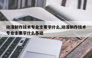 动漫制作技术专业主要学什么,动漫制作技术专业主要学什么基础