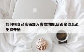 如何把自己店铺加入高德地图,店面定位怎么免费开通