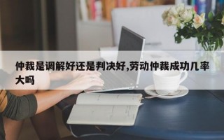 仲裁是调解好还是判决好,劳动仲裁成功几率大吗