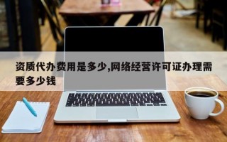 资质代办费用是多少,网络经营许可证办理需要多少钱