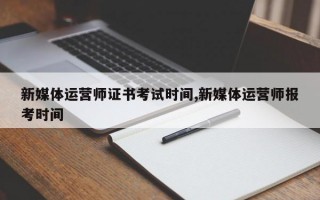 新媒体运营师证书考试时间,新媒体运营师报考时间