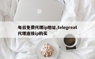 每日免费代理ip地址,telegreat代理连接ip购买