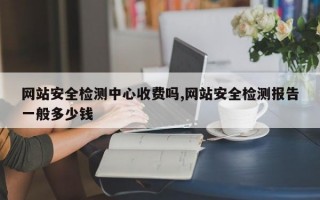 网站安全检测中心收费吗,网站安全检测报告一般多少钱