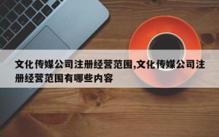 文化传媒公司注册经营范围,文化传媒公司注册经营范围有哪些内容