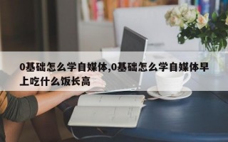 0基础怎么学自媒体,0基础怎么学自媒体早上吃什么饭长高