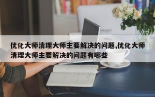 优化大师清理大师主要解决的问题,优化大师清理大师主要解决的问题有哪些