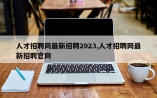 人才招聘网最新招聘2023,人才招聘网最新招聘官网